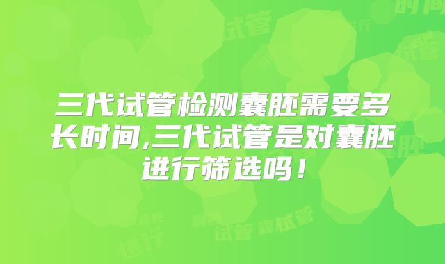 三代试管检测囊胚需要多长时间,三代试管是对囊胚进行筛选吗！