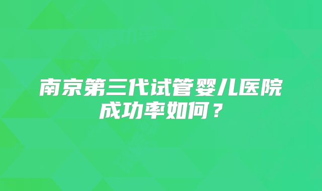 南京第三代试管婴儿医院成功率如何？