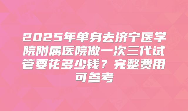 2025年单身去济宁医学院附属医院做一次三代试管要花多少钱?完整费用可参考