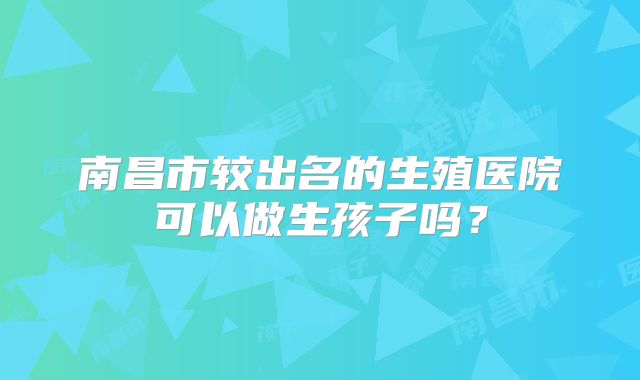 南昌市较出名的生殖医院可以做生孩子吗?