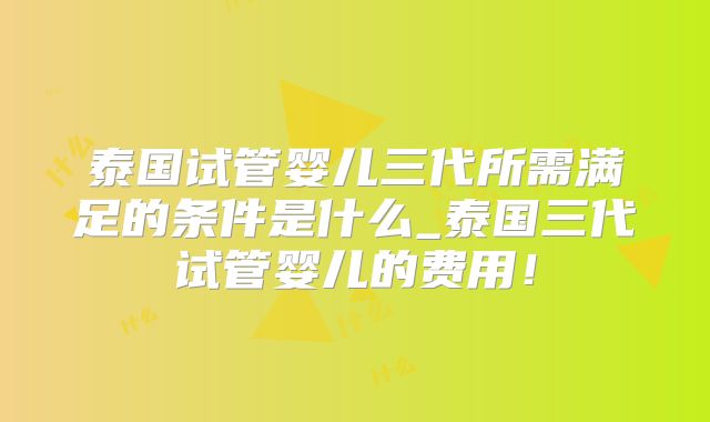 泰国试管婴儿三代所需满足的条件是什么_泰国三代试管婴儿的费用!