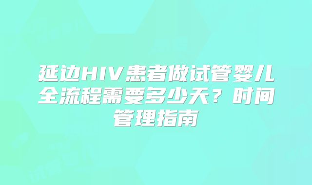 延边HIV患者做试管婴儿全流程需要多少天?时间管理指南
