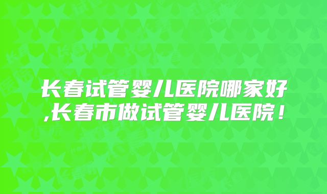 长春试管婴儿医院哪家好,长春市做试管婴儿医院！