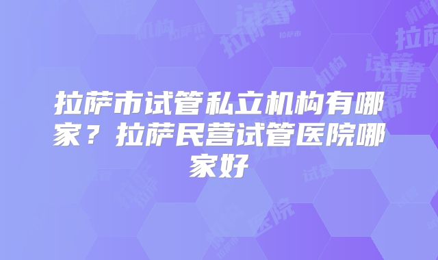 拉萨市试管私立机构有哪家？拉萨民营试管医院哪家好