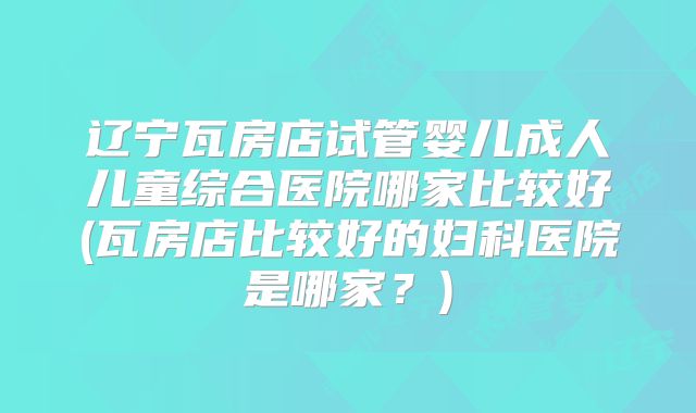 辽宁瓦房店试管婴儿成人儿童综合医院哪家比较好(瓦房店比较好的妇科医院是哪家？)