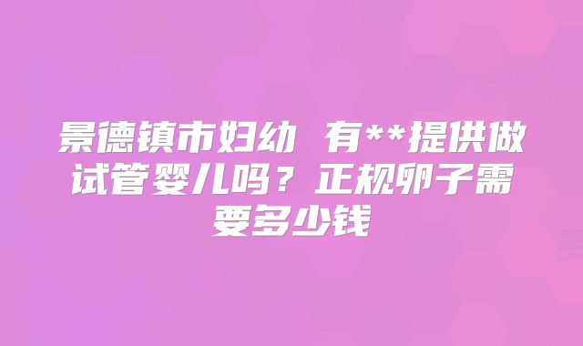 景德镇市妇幼 有**提供做试管婴儿吗？正规卵子需要多少钱