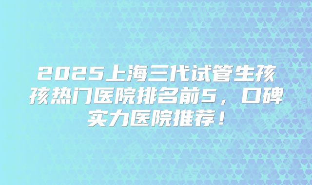 2025上海三代试管生孩孩热门医院排名前5,口碑实力医院推荐!