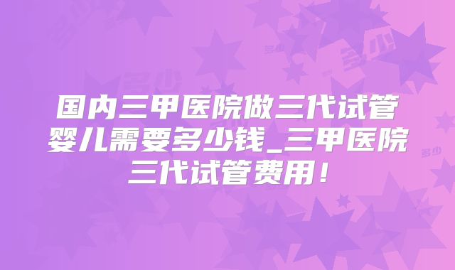 国内三甲医院做三代试管婴儿需要多少钱_三甲医院三代试管费用！