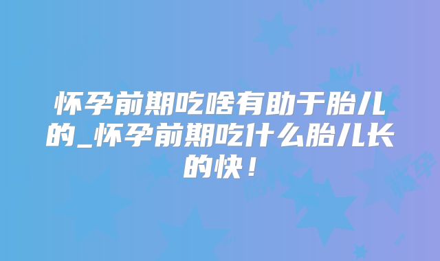 怀孕前期吃啥有助于胎儿的_怀孕前期吃什么胎儿长的快!