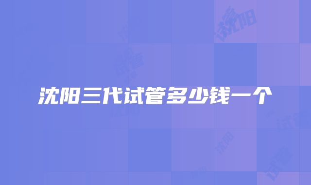 沈阳三代试管多少钱一个