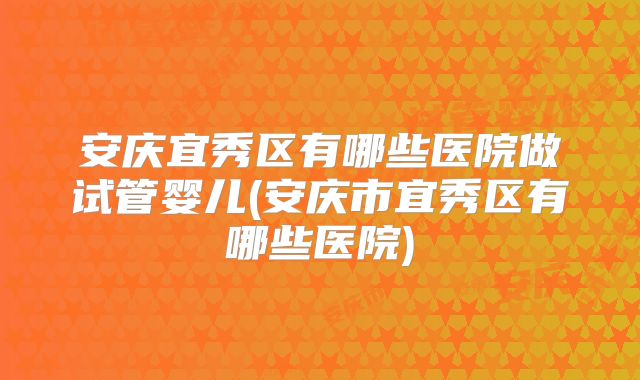 安庆宜秀区有哪些医院做试管婴儿(安庆市宜秀区有哪些医院)