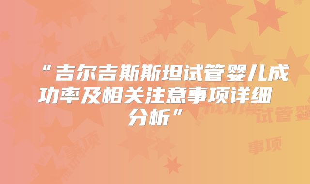 “吉尔吉斯斯坦试管婴儿成功率及相关注意事项详细分析”