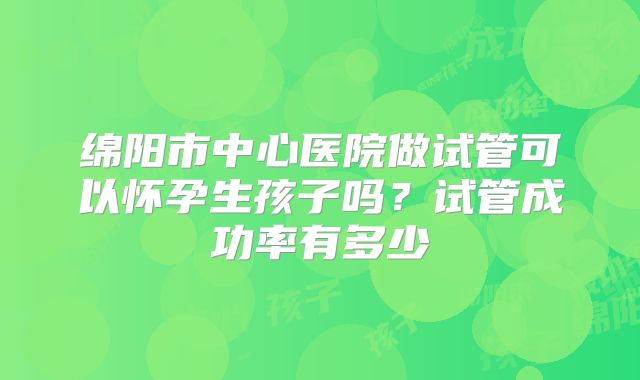绵阳市中心医院做试管可以怀孕生孩子吗?试管成功率有多少