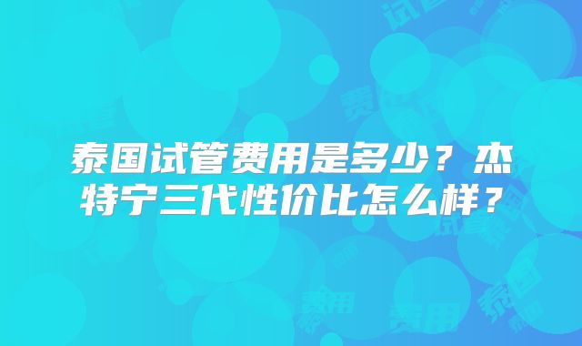 泰国试管费用是多少？杰特宁三代性价比怎么样？