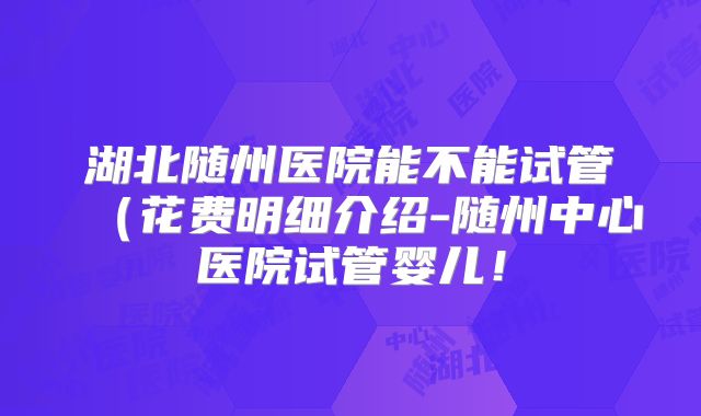 湖北随州医院能不能试管(花费明细介绍-随州中心医院试管婴儿!