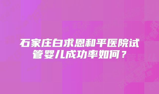 石家庄白求恩和平医院试管婴儿成功率如何？