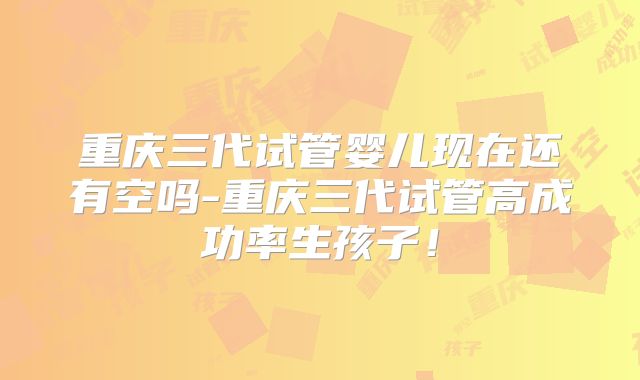 重庆三代试管婴儿现在还有空吗-重庆三代试管高成功率生孩子!