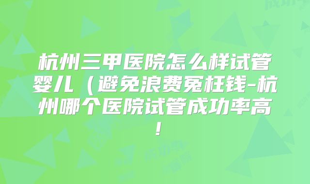 杭州三甲医院怎么样试管婴儿（避免浪费冤枉钱-杭州哪个医院试管成功率高！