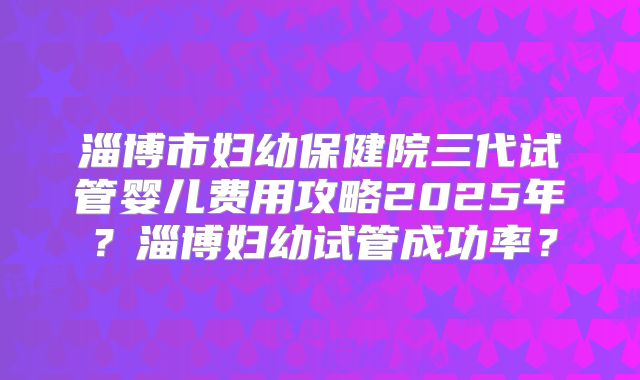 淄博市妇幼保健院三代试管婴儿费用攻略2025年？淄博妇幼试管成功率？