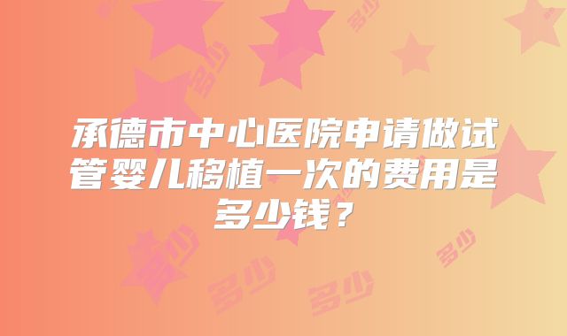承德市中心医院申请做试管婴儿移植一次的费用是多少钱?