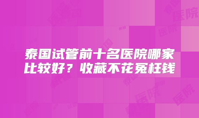 泰国试管前十名医院哪家比较好?收藏不花冤枉钱