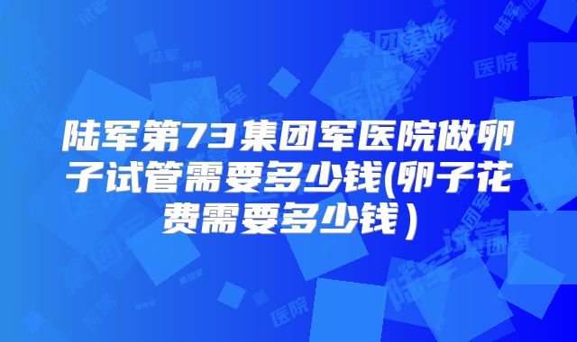 陆军第73集团军医院做卵子试管需要多少钱(卵子花费需要多少钱)