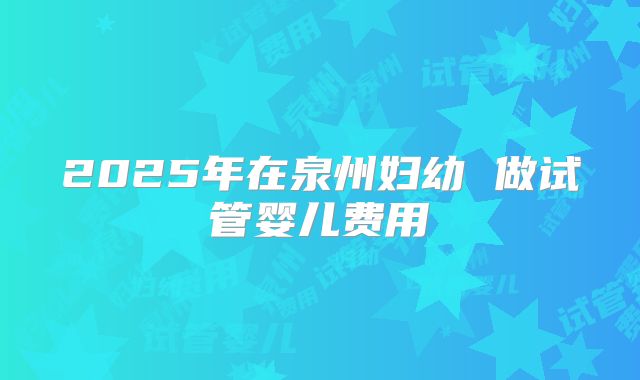 2025年在泉州妇幼 做试管婴儿费用