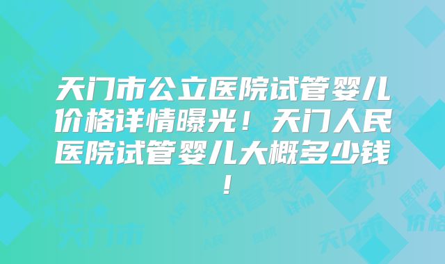 天门市公立医院试管婴儿价格详情曝光!天门人民医院试管婴儿大概多少钱!