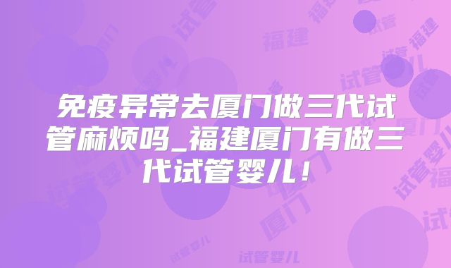 免疫异常去厦门做三代试管麻烦吗_福建厦门有做三代试管婴儿！