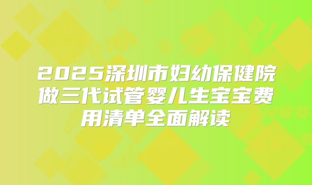 2025深圳市妇幼保健院做三代试管婴儿生宝宝费用清单全面解读