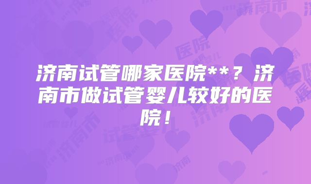 济南试管哪家医院**？济南市做试管婴儿较好的医院！