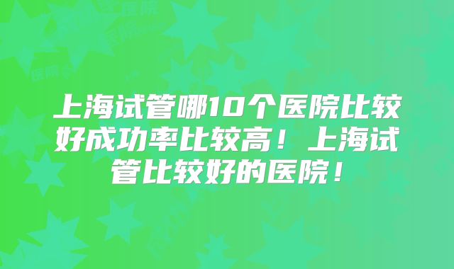 上海试管哪10个医院比较好成功率比较高！上海试管比较好的医院！