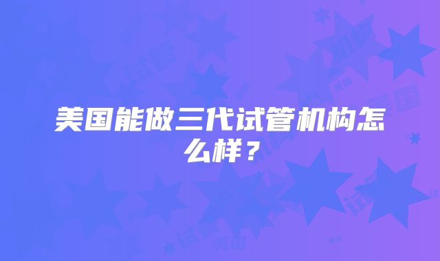 美国能做三代试管机构怎么样?