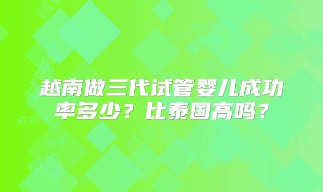 越南做三代试管婴儿成功率多少？比泰国高吗？