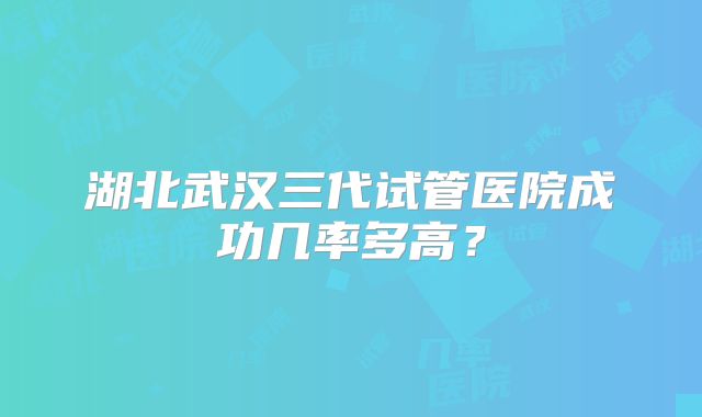 湖北武汉三代试管医院成功几率多高？