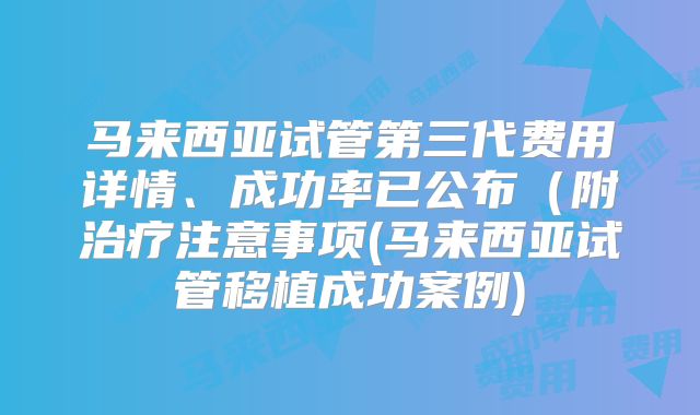 马来西亚试管第三代费用详情、成功率已公布(附治疗注意事项(马来西亚试管移植成功案例)