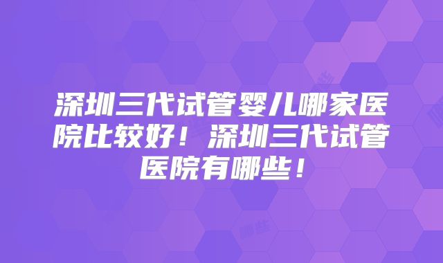 深圳三代试管婴儿哪家医院比较好!深圳三代试管医院有哪些!