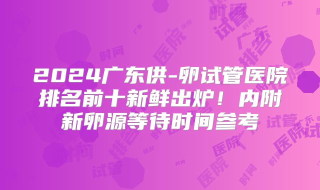 2024广东供-卵试管医院排名前十新鲜出炉!内附新卵源等待时间参考