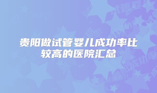 贵阳做试管婴儿成功率比较高的医院汇总