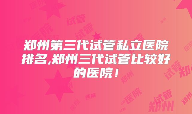 郑州第三代试管私立医院排名,郑州三代试管比较好的医院!
