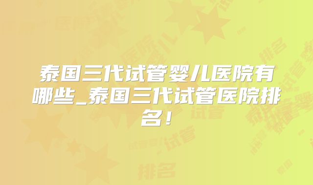 泰国三代试管婴儿医院有哪些_泰国三代试管医院排名！