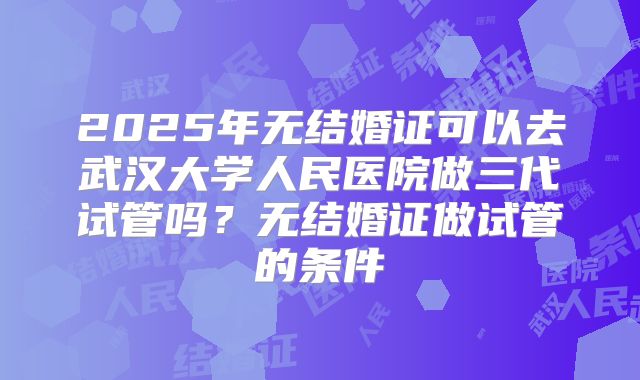 2025年无结婚证可以去武汉大学人民医院做三代试管吗?无结婚证做试管的条件