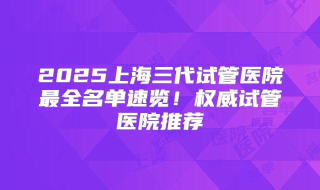 2025上海三代试管医院最全名单速览！权威试管医院推荐