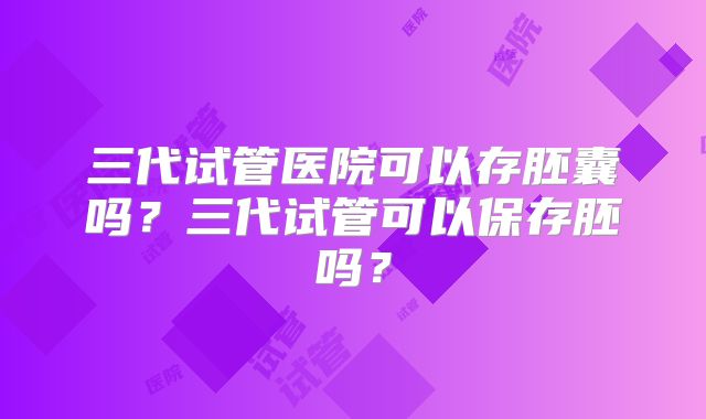 三代试管医院可以存胚囊吗?三代试管可以保存胚吗?