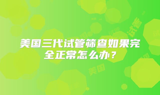 美国三代试管筛查如果完全正常怎么办?