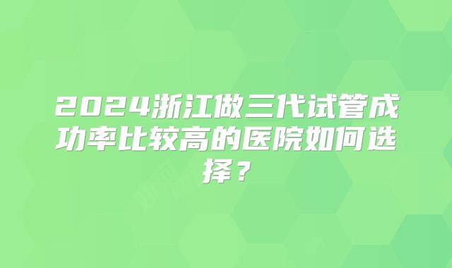 2024浙江做三代试管成功率比较高的医院如何选择?