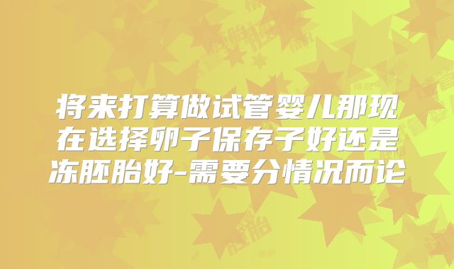 将来打算做试管婴儿那现在选择卵子保存子好还是冻胚胎好-需要分情况而论