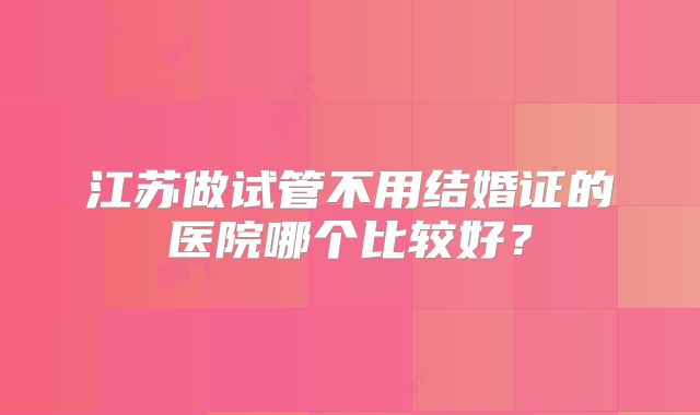 江苏做试管不用结婚证的医院哪个比较好?