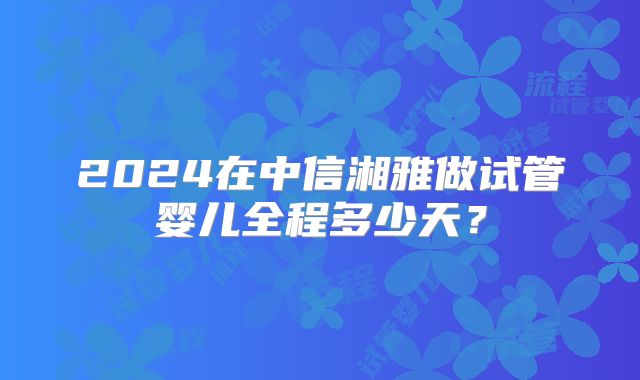 2024在中信湘雅做试管婴儿全程多少天？