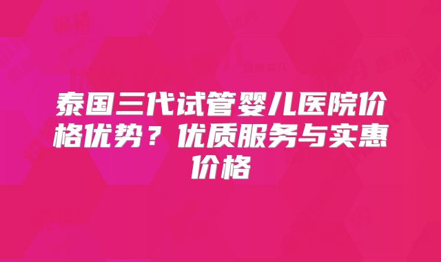 泰国三代试管婴儿医院价格优势?优质服务与实惠价格